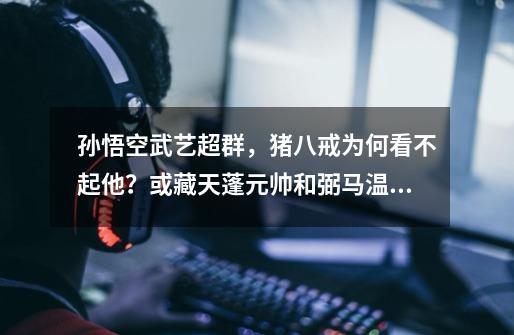 孙悟空武艺超群,猪八戒为何看不起他?或藏天蓬元帅和弼马温之争-第1张-游戏资讯-龙启网络