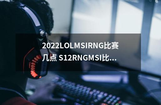 2022LOLMSIRNG比赛几点 S12RNGMSI比赛时间介绍_lol全部冠军战队-第1张-游戏资讯-龙启网络