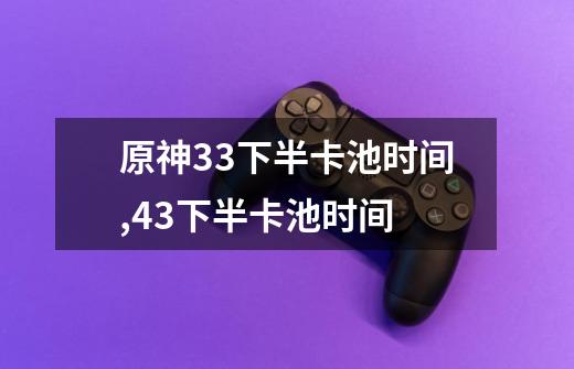 原神3.3下半卡池时间,43下半卡池时间-第1张-游戏资讯-龙启网络