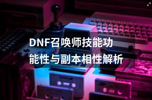 DNF召唤师技能功能性与副本相性解析-第1张-游戏资讯-龙启网络
