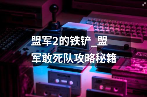 盟军2的铁铲_盟军敢死队攻略秘籍-第1张-游戏资讯-龙启网络