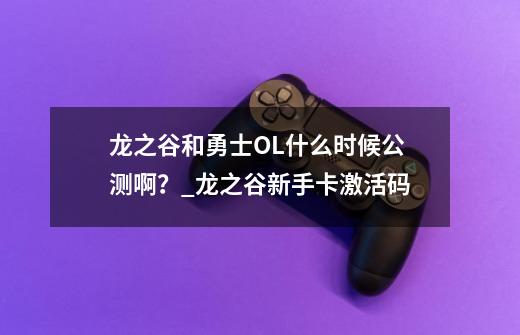 龙之谷和勇士OL什么时候公测啊?_龙之谷新手卡激活码-第1张-游戏资讯-龙启网络