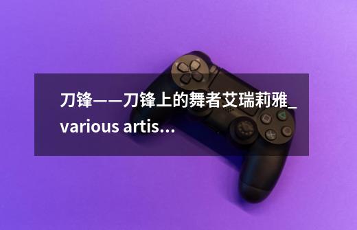 刀锋——刀锋上的舞者艾瑞莉雅_various artists 刀锋意志-第1张-游戏资讯-龙启网络