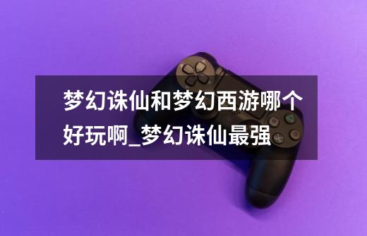 梦幻诛仙和梦幻西游哪个好玩啊_梦幻诛仙最强-第1张-游戏资讯-龙启网络