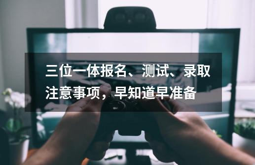 三位一体报名、测试、录取注意事项,早知道早准备-第1张-游戏资讯-龙启网络