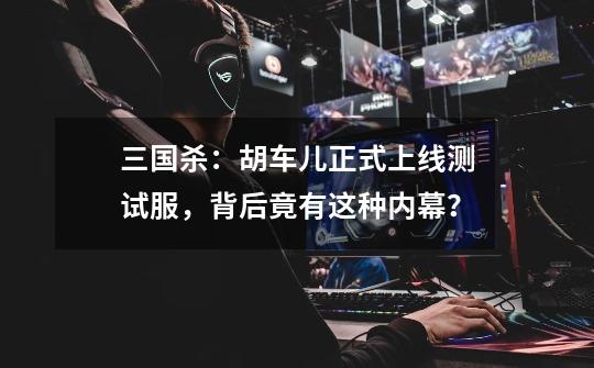 三国杀:胡车儿正式上线测试服,背后竟有这种内幕?-第1张-游戏资讯-龙启网络
