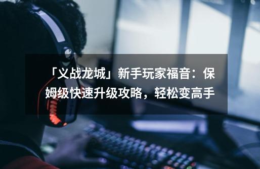 「义战龙城」新手玩家福音:保姆级快速升级攻略,轻松变高手-第1张-游戏资讯-龙启网络