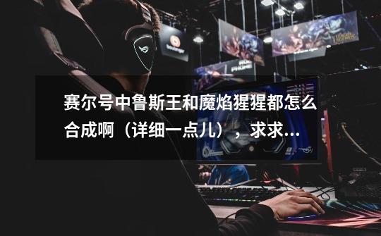 赛尔号中鲁斯王和魔焰猩猩都怎么合成啊(详细一点儿),求求大家啦!_赛尔号魔焰猩猩练级路线-第1张-游戏资讯-龙启网络