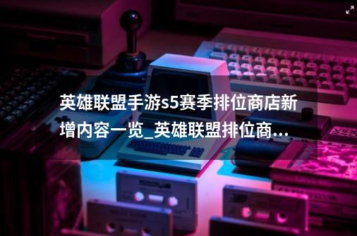 英雄联盟手游s5赛季排位商店新增内容一览_英雄联盟排位商城-第1张-游戏资讯-龙启网络