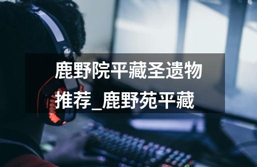 鹿野院平藏圣遗物推荐_鹿野苑平藏-第1张-游戏资讯-龙启网络