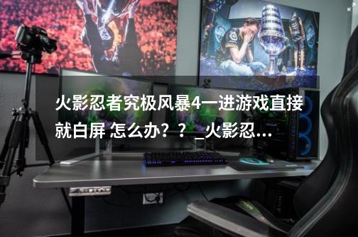 火影忍者究极风暴4一进游戏直接就白屏 怎么办？？_火影忍者究极风暴四打开黑屏怎么办-第1张-游戏资讯-龙启网络