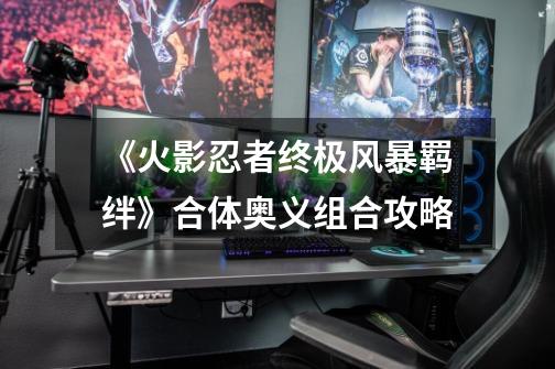 《火影忍者终极风暴羁绊》合体奥义组合攻略-第1张-游戏资讯-龙启网络