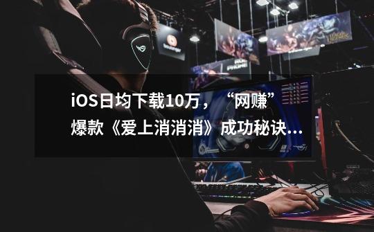 iOS日均下载10万,“网赚”爆款《爱上消消消》成功秘诀是什么?-第1张-游戏资讯-龙启网络