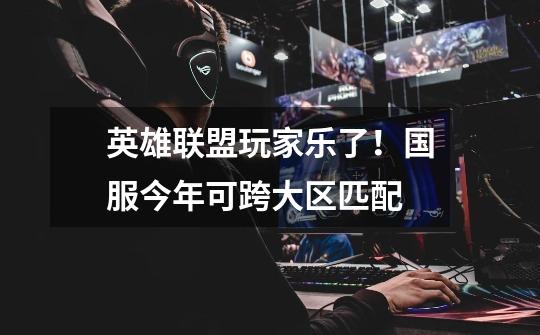 英雄联盟玩家乐了!国服今年可跨大区匹配-第1张-游戏资讯-龙启网络