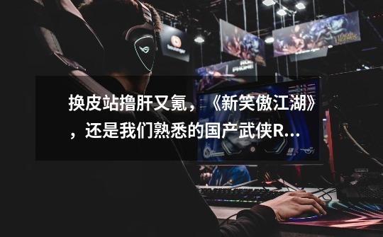 换皮站撸肝又氪,《新笑傲江湖》,还是我们熟悉的国产武侠RPG-第1张-游戏资讯-龙启网络