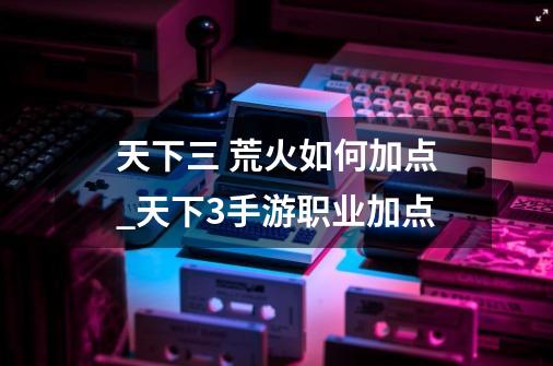 天下三 荒火如何加点_天下3手游职业加点-第1张-游戏资讯-龙启网络