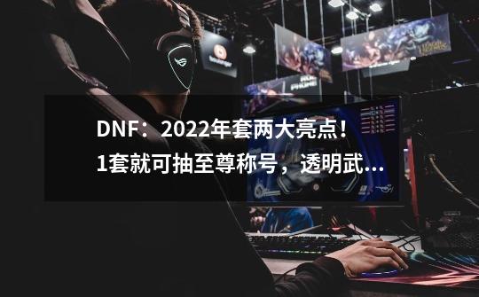 DNF:2022年套两大亮点!1套就可抽至尊称号,透明武器却凉凉-第1张-游戏资讯-龙启网络