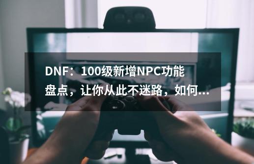 DNF:100级新增NPC功能盘点,让你从此不迷路,如何寻找他们?_dnfnpc杜罗西在哪-第1张-游戏资讯-龙启网络