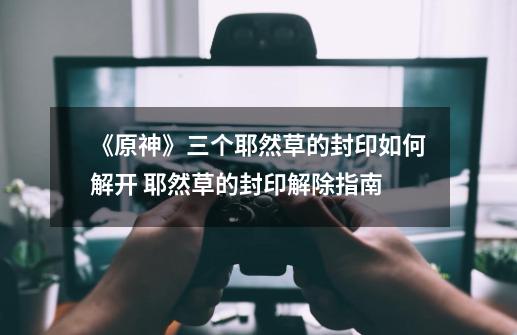 《原神》三个耶然草的封印如何解开 耶然草的封印解除指南-第1张-游戏资讯-龙启网络