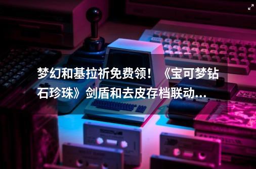梦幻和基拉祈免费领!《宝可梦钻石珍珠》剑盾和去皮存档联动特典-第1张-游戏资讯-龙启网络