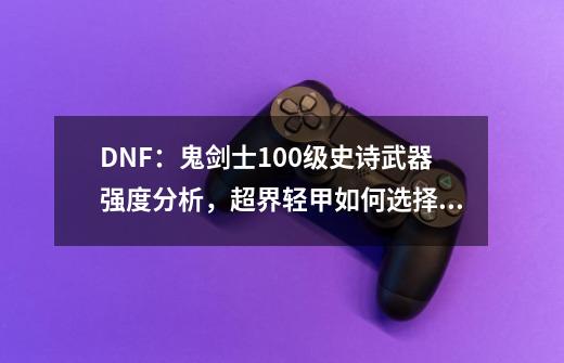 DNF:鬼剑士100级史诗武器强度分析,超界轻甲如何选择最佳武器?-第1张-游戏资讯-龙启网络