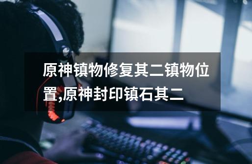 原神镇物修复其二镇物位置,原神封印镇石其二-第1张-游戏资讯-龙启网络