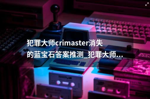 犯罪大师crimaster消失的蓝宝石答案推测_犯罪大师消失的凶手-第1张-游戏资讯-龙启网络