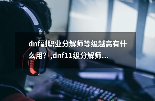 dnf副职业分解师等级越高有什么用?,dnf11级分解师有什么用-第1张-游戏资讯-龙启网络