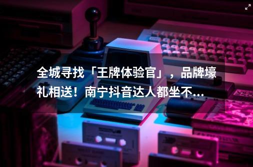 全城寻找「王牌体验官」,品牌壕礼相送!南宁抖音达人都坐不住了-第1张-游戏资讯-龙启网络