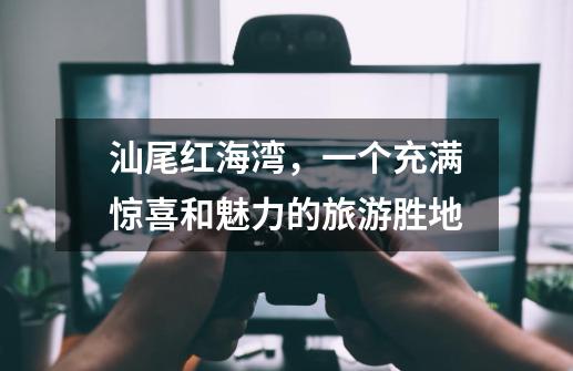 汕尾红海湾,一个充满惊喜和魅力的旅游胜地-第1张-游戏资讯-龙启网络
