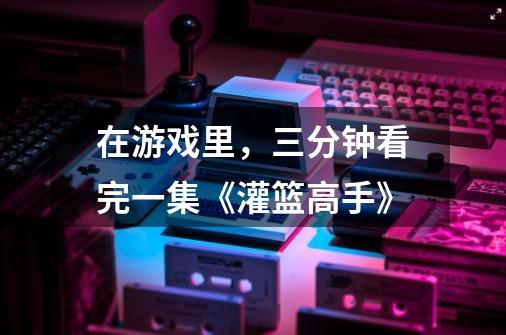 在游戏里,三分钟看完一集《灌篮高手》-第1张-游戏资讯-龙启网络