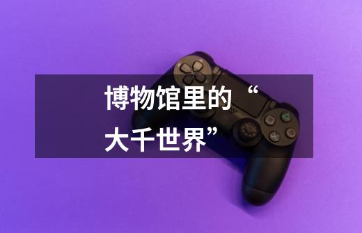 博物馆里的“大千世界”-第1张-游戏资讯-龙启网络