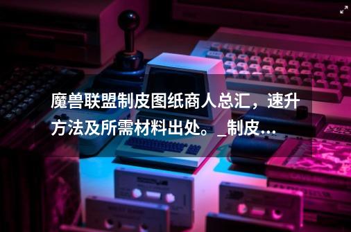 魔兽联盟制皮图纸商人总汇，速升方法及所需材料出处。_制皮1300攻略花费多少-第1张-游戏资讯-龙启网络