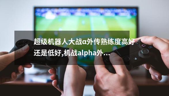 超级机器人大战α外传熟练度高好还是低好,机战alpha外传攻略-第1张-游戏资讯-龙启网络