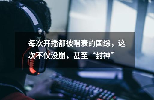 每次开播都被唱衰的国综,这次不仅没崩,甚至“封神”-第1张-游戏资讯-龙启网络