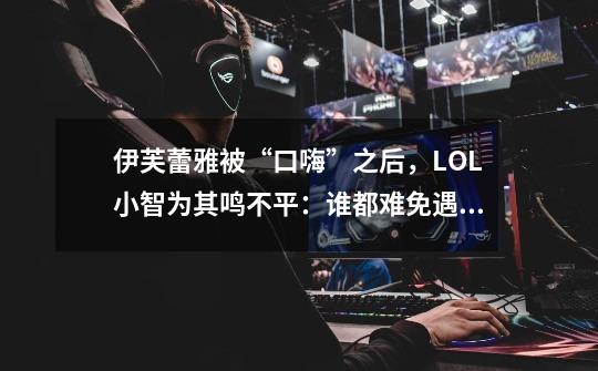 伊芙蕾雅被“口嗨”之后,LOL小智为其鸣不平:谁都难免遇到渣男-第1张-游戏资讯-龙启网络