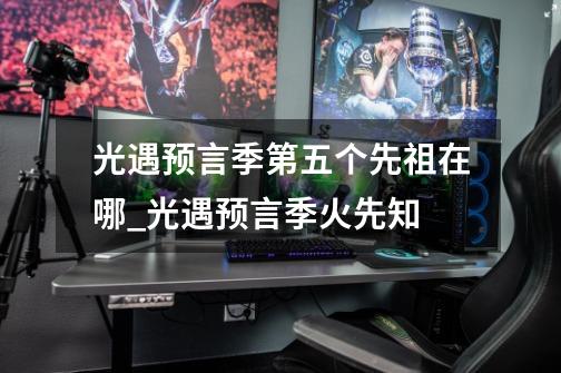 光遇预言季第五个先祖在哪_光遇预言季火先知-第1张-游戏资讯-龙启网络