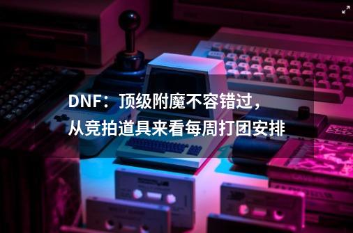 DNF:顶级附魔不容错过,从竞拍道具来看每周打团安排-第1张-游戏资讯-龙启网络