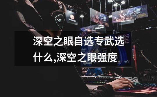 深空之眼自选专武选什么,深空之眼强度-第1张-游戏资讯-龙启网络
