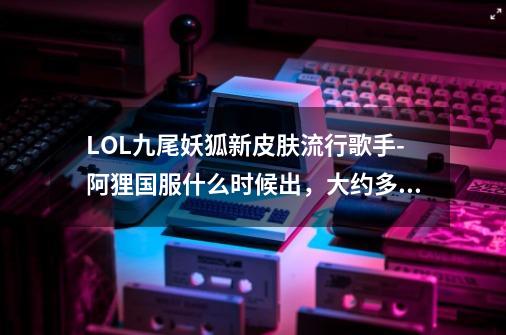 LOL九尾妖狐新皮肤流行歌手-阿狸国服什么时候出,大约多少钱?_lol勇者阿狸皮肤多少钱-第1张-游戏资讯-龙启网络