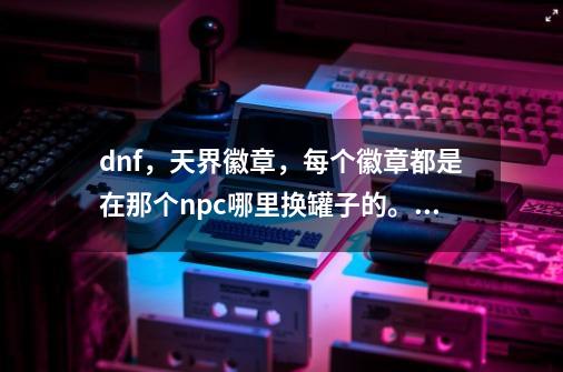 dnf,天界徽章,每个徽章都是在那个npc哪里换罐子的。说清楚在那个npc哪里用什么徽章换罐子,说,天界徽章能干嘛-第1张-游戏资讯-龙启网络