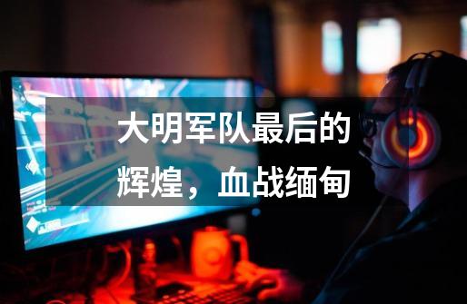 大明军队最后的辉煌,血战缅甸-第1张-游戏资讯-龙启网络
