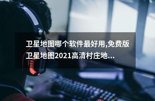 卫星地图哪个软件最好用,免费版卫星地图2021高清村庄地图-第1张-游戏资讯-龙启网络