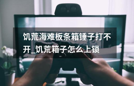 饥荒海难板条箱锤子打不开_饥荒箱子怎么上锁-第1张-游戏资讯-龙启网络
