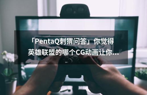 「PentaQ刺猬问答」你觉得英雄联盟的哪个CG动画让你印象深刻?-第1张-游戏资讯-龙启网络