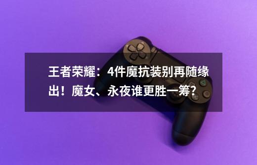 王者荣耀:4件魔抗装别再随缘出!魔女、永夜谁更胜一筹?-第1张-游戏资讯-龙启网络