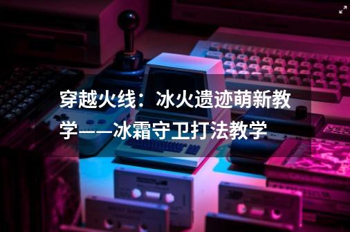 穿越火线:冰火遗迹萌新教学——冰霜守卫打法教学-第1张-游戏资讯-龙启网络