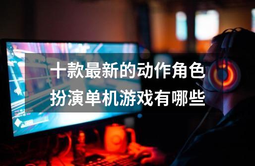 十款最新的动作角色扮演单机游戏有哪些-第1张-游戏资讯-龙启网络