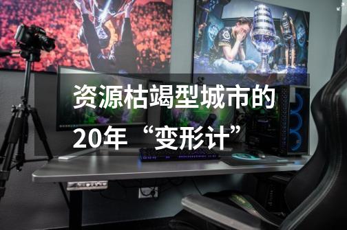 资源枯竭型城市的20年“变形计”-第1张-游戏资讯-龙启网络