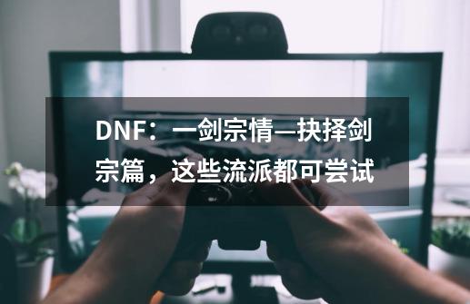 DNF:一剑宗情—抉择剑宗篇,这些流派都可尝试-第1张-游戏资讯-龙启网络